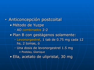 ■ Anticoncepción postcoital


• Método de Yuzpe


■ AO combinados 2-2


• Plan B con gestágenos solamente:


■ Levonorgestrel, 1 tab de 0.75 mg cada 12
hs, 2 tomas, ó


■ Una dosis de levonorgestrel 1.5 mg


• Postday, Glanique


• Ella, acetato de ulipristal, 30 mg
 