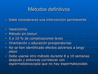 Métodos definitivos
■ Debe considerarse una intervención permanente


■ Vasectomía


■ Método sin bisturí


■ 5 a 10 % de complicaciones leves


■ Orientación y educación preoperatorias


■ No se han identificado efectos adversos a largo
plazo


■ Debe usarse otro método durante 8 a 10 semanas
después y entonces corroborar con
espermatobioscopía que no hay espermatozoides
 