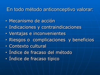 En todo método anticonceptivo valorar:
■ Mecanismo de acción


■ Indicaciones y contraindicaciones


■ Ventajas e inconvenientes


■ Riesgos o complicaciones y beneficios


■ Contexto cultural


■ Índice de fracaso del método


■ Índice de fracaso típico
 