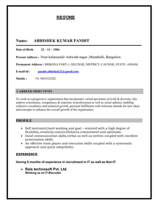 RESUME
Name: ABHISHEK KUMAR PANDIT
Date of Birth : 22 – 11 – 1984
Present Address : Near kalamandir Ashwath nagar ,Marathalli, Bangalore.
Permanent Address : SRIKONA PART-1, SILCHAR, DISTRICT- CACHAR, STATE- ASSAM.
E-mail Id : pandit.abhishek22@gmail.com
Mobile : +91 9435523292.
To work in a progressive organization that incorporates varied spectrums of work & diversity, this
endows consistency, competency & expertise in professional as well as social spheres, enabling
collective excellence and technical growth, personal fulfillment with welcome attitude for new ideas
and concepts to enhance the overall growth of the organization.
PROFILE
 Self motivated,hard working and goal – oriented with a high degree of
flexibility,creativity,resourcefullness,commitment and optimism.
 Good communication skills,verbal as well as written coupled with excellent
presentation skills.
 An effective team player and execution skills coupled with a systematic
approach and quick adaptibility.
EXPERIENCE
Having 6 months of experience in recruitment in IT as well as Non-IT
 Rals technosoft Pvt. Ltd.
Working as an IT-Recruiter
CARREER OBJECTIVES
 