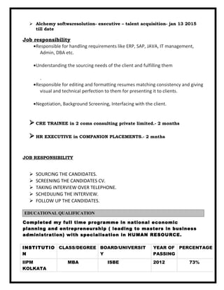  Alchemy softwaresolution- executive – talent acquisition- jan 13 2015
till date
Job responsibility
•Responsible for handling requirements like ERP, SAP, JAVA, IT management,
Admin, DBA etc.
•Understanding the sourcing needs of the client and fulfilling them
.
•Responsible for editing and formatting resumes matching consistency and giving
visual and technical perfection to them for presenting it to clients.
•Negotiation, Background Screening, Interfacing with the client.
 CRE TRAINEE in 2 coms consulting private limited.- 2 months
 HR EXECUTIVE in COMPANION PLACEMENTS.- 2 mnths
JOB RESPONSIBILITY
 SOURCING THE CANDIDATES.
 SCREENING THE CANDIDATES CV.
 TAKING INTERVIEW OVER TELEPHONE.
 SCHEDULING THE INTERVIEW.
 FOLLOW UP THE CANDIDATES.
Completed my full time programme in national economic
planning and entrepreneurship ( leading to masters in business
administration) with specialisation in HUMAN RESOURCE.
INSTITUTIO
N
CLASS/DEGREE BOARD/UNIVERSIT
Y
YEAR OF
PASSING
PERCENTAGE
IIPM
KOLKATA
MBA ISBE 2012 73%
EDUCATIONAL QUALIFICATION
 