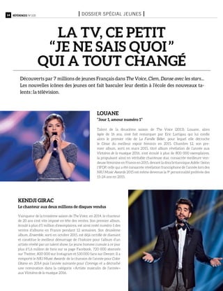 14 Références n°105 I Dossier spécial jeunes I
LA TV, ce petit
‘‘je ne sais quoi ’’
qui a tout changé
Découverts par 7 millions de jeunes Français dans The Voice, Clem, Danse avec les stars...
Les nouvelles icônes des jeunes ont fait basculer leur destin à l’école des nouveaux ta-
lents : la télévision.
Talent de la deuxième saison de The Voice (2013), Louane, alors
âgée de 16 ans, s’est fait remarquer par Eric Lartigau qui lui confie
alors le premier rôle de La Famille Bélier, pour lequel elle décroche
le César du meilleur espoir féminin en 2015. Chambre 12, son pre-
mier album, sorti en mars 2015, titré album révélation de l’année aux
Victoires de la musique 2016, s’est écoulé à plus de 800 000 exemplaires,
la propulsant ainsi en véritable chanteuse star, consacrée meilleure ven-
deuse féminine en France en 2015, devant la diva britannique Adèle ! Selon
l’IFOP, celle qui a été consacrée révélation francophone de l’année lors des
NRJ Music Awards 2015 est même devenue la 9e
personnalité préférée des
15-24 ans en 2015.
Vainqueur de la troisième saison de The Voice, en 2014, le chanteur
de 20 ans s’est vite imposé en tête des ventes. Son premier album,
écoulé à plus d’1 million d’exemplaires, est ainsi resté numéro 1 des
ventes d’albums en France pendant 12 semaines. Son deuxième
album, Ensemble, sorti en octobre 2015, est déjà certifié de diamant
et constitue le meilleur démarrage de l’histoire pour l’album d’un
artiste révélé par un talent show. Le jeune homme cumule à ce jour
plus d’1,6 million de fans sur sa page Facebook, 720 000 abonnés
sur Twitter, 800 000 sur Instagram et 530 000 fans sur Deezer. Il a
remporté le NRJ Music Awards de la chanson de l’année pour Color
Gitano en 2014 puis l’année suivante pour Conmigo et a décroché
une nomination dans la catégorie « Artiste masculin de l’année »
aux Victoires de la musique 2016.
Kendji girac
Le chanteur aux deux millions de disques vendus
Louane
‘‘Jour 1, amour numéro 1’’
 