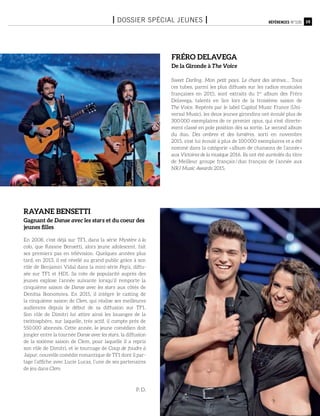15Références n°105I Dossier spécial jeunes I
En 2008, c’est déjà sur TF1, dans la série Mystère à la
colo, que Rayane Bensetti, alors jeune adolescent, fait
ses premiers pas en télévision. Quelques années plus
tard, en 2013, il est révélé au grand public grâce à son
rôle de Benjamin Vidal dans la mini-série Pep’s, diffu-
sée sur TF1 et HD1. Sa cote de popularité auprès des
jeunes explose l’année suivante lorsqu’il remporte la
cinquième saison de Danse avec les stars aux côtés de
Denitsa Ikonomova. En 2015, il intègre le casting de
la cinquième saison de Clem, qui réalise ses meilleures
audiences depuis le début de sa diffusion sur TF1.
Son rôle de Dimitri lui attire ainsi les louanges de la
twittosphère, sur laquelle, très actif, il compte près de
550 000 abonnés. Cette année, le jeune comédien doit
jongler entre la tournée Danse avec les stars, la diffusion
de la sixième saison de Clem, pour laquelle il a repris
son rôle de Dimitri, et le tournage de Coup de foudre à
Jaipur, nouvelle comédie romantique de TF1 dont il par-
tage l’affiche avec Lucie Lucas, l’une de ses partenaires
de jeu dans Clem.
P. D.
Sweet Darling, Mon petit pays, Le chant des sirènes… Tous
ces tubes, parmi les plus diffusés sur les radios musicales
françaises en 2015, sont extraits du 1er
album des Fréro
Delavega, talents en lice lors de la troisième saison de
The Voice. Repérés par le label Capitol Music France (Uni-
versal Music), les deux jeunes girondins ont écoulé plus de
300 000 exemplaires de ce premier opus, qui s’est directe-
ment classé en pole position dès sa sortie. Le second album
du duo, Des ombres et des lumières, sorti en novembre
2015, s’est lui écoulé à plus de 100 000 exemplaires et a été
nommé dans la catégorie « album de chansons de l’année »
aux Victoires de la musique 2016. Ils ont été auréolés du titre
de Meilleur groupe français / duo français de l’année aux
NRJ Music Awards 2015.
Fréro delavega
De la Gironde à The Voice
Rayane Bensetti
Gagnant de Danse avec les stars et du coeur des
jeunes filles
 