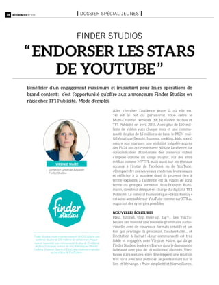 18 Références n°105 I Dossier spécial jeunes I
finder studios
‘‘ Endorser les stars
de YouTube ’’
Bénéficier d’un engagement maximum et impactant pour leurs opérations de
brand content : c’est l’opportunité qu’offre aux annonceurs Finder Studios en
régie chez TF1 Publicité. Mode d’emploi.
Aller chercher l’audience jeune là où elle est.
Tel est le but du partenariat noué entre le
Multi-Channel  Network (MCN) Finder Studios et
TF1 Publicité en avril 2015. Avec plus de 150 mil-
lions de vidéos vues chaque mois et une commu-
nauté de plus de 15 millions de fans, le MCN mul-
tithématique (beauté, humour, cooking, kids, sport)
assure aux marques une visibilité inégalée auprès
des 15-24 ans qui constituent 80% de l’audience. La
consommation délinéarisée des contenus vidéos
s’impose comme un usage majeur, sur des sites
médias comme MYTF1, mais aussi sur les réseaux
sociaux à l’instar de Facebook ou de YouTube.
« Comprendre ces nouveaux contenus, leurs usages
et réfléchir à la manière dont ils peuvent être à
terme exploités à l’antenne est la vision de long
terme du groupe », introduit Jean-François Ruhl-
mann, directeur délégué en charge du digital à TF1
Publicité. Le collectif humoristique « Skizz Family »
est ainsi accessible sur YouTube comme sur XTRA,
augurant des synergies possibles.
Nouvelles écritures
Haul, tutoriel, vlog, meet-up, tag (1)
… Les YouTu-
beuses ont inventé une nouvelle grammaire audio-
visuelle avec de nouveaux formats créatifs et un
ton qui privilégie la proximité, l’authenticité… et
l’incitation à l’achat ! « Leur communauté est très
fidèle et engagée », note Virginie Maire, qui dirige
Finder Studios, leader en France dans le domaine de
la beauté avec plus de 10 millions d’abonnés. Véri-
tables stars sociales, elles développent une relation
très forte avec leur public en se positionnant sur le
lien et l’échange. « Avec simplicité et bienveillance,
Directrice Générale Adjointe
Finder Studios
virginie maire
Finder Studios, multi-channel network (MCN) affiche une
audience de plus de 150 millions de vidéos vues chaque
mois et rassemble une communauté de plus de 15 millions
de fans. Il propose, autour de cinq thématiques (Beauté,
Cooking, Humour, Sports et Kids), des créations originales
ou les vidéos de YouTubers.
 
