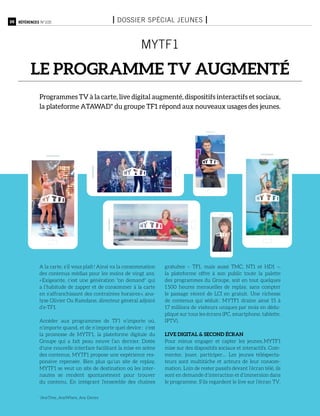 20 Références n°105 I Dossier spécial jeunes I
MYTF1
le programme TV augmenté
Programmes TV à la carte, live digital augmenté, dispositifs interactifs et sociaux,
la plateforme ATAWAD* du groupe TF1 répond aux nouveaux usages des jeunes.
A la carte, s’il vous plaît ! Ainsi va la consommation
des contenus médias pour les moins de vingt ans.
« Exigeante, c’est une génération "on demand" qui
a l’habitude de zapper et de consommer à la carte
en s’affranchissant des contraintes horaires », ana-
lyse Olivier Ou Ramdane, directeur général adjoint
d’e-TF1.
Accéder aux programmes de TF1 n’importe où,
n’importe quand, et de n’importe quel device : c’est
la promesse de MYTF1, la plateforme digitale du
Groupe qui a fait peau neuve l’an dernier. Dotée
d’une nouvelle interface facilitant la mise en scène
des contenus, MYTF1 propose une expérience res-
ponsive repensée. Bien plus qu’un site de replay,
MYTF1 se veut un site de destination où les inter-
nautes se rendent spontanément pour trouver
du contenu. En intégrant l’ensemble des chaînes
gratuites – TF1, mais aussi TMC, NT1 et HD1 –,
la plateforme offre à son public toute la palette
des programmes du Groupe, soit en tout quelques
1 500 heures mensuelles de replay, sans compter
le passage récent de LCI en gratuit. Une richesse
de contenus qui séduit : MYTF1 draine ainsi 15 à
17 millions de visiteurs uniques par mois en dédu-
pliqué sur tous les écrans (PC, smartphone, tablette,
IPTV).
Live digital & second écran
Pour mieux engager et capter les jeunes, MYTF1
mise sur des dispositifs sociaux et interactifs. Com-
menter, jouer, participer… Les jeunes téléspecta-
teurs sont multitâche et acteurs de leur consom-
mation. Loin de rester passifs devant l’écran télé, ils
sont en demande d’interaction et d’immersion dans
le programme. S’ils regardent le live sur l’écran TV,
*AnyTime, AnyWhere, Any Device
 