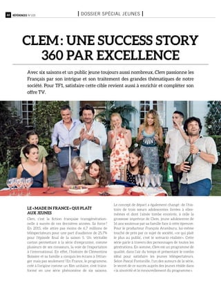 22 Références n°105 I Dossier spécial jeunes I
CLEM : une success story
360 par excellence
Avec six saisons et un public jeune toujours aussi nombreux, Clem passionne les
Français par son intrigue et son traitement des grandes thématiques de notre
société. Pour TF1, satisfaire cette cible revient aussi à enrichir et compléter son
offre TV.
le « made in France » qui plaît
aux jeunes
Clem, c’est la fiction française transgénération-
nelle à succès de ces dernières années. Sa force ?
En 2015, elle attire pas moins de 6,7 millions de
téléspectateurs pour une part d’audience de 25,7%
pour l’épisode final de la saison 5. Un véritable
carton permettant à la série d’emprunter, comme
plusieurs de ses consœurs, la voie de l’exportation
à l’international. En effet, l’histoire de Clémentine
Boissier et sa famille a conquis les écrans à l’étran-
ger mais pas seulement ! En France, le programme,
créé à l’origine comme un film unitaire, s’est trans-
formé en une série phénomène de six saisons.
Le concept de départ a également changé : de l’his-
toire de trois sœurs adolescentes livrées à elles-
mêmes et dont l’aînée tombe enceinte, à celle la
grossesse imprévue de Clem, jeune adolescente de
16 ans soutenue par sa famille face à cette épreuve.
Pour le producteur François Aramburu, lui-même
touché de près par ce sujet de société, « ce qui plaît
le plus au public, c’est le scénario réaliste ». Cette
série parle à travers des personnages de toutes les
générations. En somme, Clem est un programme de
qualité, dans l’air du temps et présentant le combo
idéal pour satisfaire les jeunes téléspectateurs.
Selon Pascal Fontanille, l’un des auteurs de la série,
le secret de ce succès auprès des jeunes réside dans
« la sincérité et le renouvellement du programme ».
 