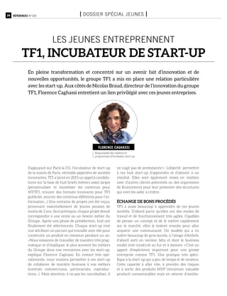 24 Références n°105 I Dossier spécial jeunes I
les jeunes entreprennent
TF1, incubateur de start-up
En pleine transformation et concentré sur un avenir fait d’innovation et de
nouvelles opportunités, le groupe TF1 a mis en place une relation particulière
avec les start-up. Aux côtés de Nicolas Braud, directeur de l’innovation du groupe
TF1, Florence Caghassi entretient un lien privilégié avec ces jeunes entreprises.
S’appuyant sur Paris & CO, l’incubateur de start-up
de la mairie de Paris, véritable pépinière de sociétés
innovantes, TF1 a lancé en 2015 un appel à candida-
tures sur la base de huit briefs métiers assez larges
(personnaliser et monétiser les contenus pour
MYTF1, trouver des formats innovants pour TF1
publicité, sourcer des contenus différents pour l’in-
formation…) Une centaine de projets ont été reçus,
provenant essentiellement de jeunes pousses de
moins de 3 ans. Seul prérequis, chaque projet devait
correspondre à une envie ou un besoin métier du
Groupe. Après une phase de présélection, huit ont
finalement été sélectionnés. Chaque start-up s’est
vue attribuer un parrain qui travaille avec elle pour
construire un produit en commun pendant un an.
« Nous essayons de travailler de manière très prag-
matique et d’impliquer le plus souvent les métiers
du Groupe dans nos rencontres avec les start-up,
explique Florence Caghassi. En restant très opé-
rationnels, nous voulons permettre à ces start-up
de collaborer de manière business à nos métiers
(contrats commerciaux, partenariats, coproduc-
tions…). Mais attention à ne pas les cannibaliser, il
ne s’agit pas de prestataires ! » L’objectif : permettre
à ces huit start-up d’apprendre et d’aboutir à un
résultat. Elles sont également mises en relation
avec d’autres clients potentiels ou des organismes
de financement pour leur présenter des structures
qui vont les aider à croître.
échange de bons procédés
TF1 a aussi beaucoup à apprendre de ces jeunes
sociétés. D’abord parce qu’elles ont des modes de
travail et de fonctionnement très agiles. Capables
de penser un concept et de le mettre rapidement
sur le marché, elles le testent ensuite pour aller
acquérir une communauté. Un modèle qui a vu
naître beaucoup de gros succès, à l’image d’Airbnb,
d’abord sorti en version bêta et dont le business
model s’est construit au fur et à mesure. « C’est un
apport d’expérience important pour une grosse
entreprise comme TF1. Une pratique très spéci-
fique à la start-up qui a peu de temps et de moyens.
Cette capacité à aller vite, à prendre des risques
et à sortir des produits MVP (minimum valuable
product) consommables mais en attente d’amélio-
Responsable des relations et
programmes d’incubation start-up
Florence Caghassi
 