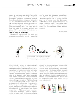 25Références n°105I Dossier spécial jeunes I
rations est intéressante pour nous. » Autre intérêt
pour le Groupe : ces start-up ont des expertises et
développent une valeur technologique précieuse.
Des technologies, comme l’acquisition de données,
qui vont alimenter les environnements de travail.
Dernier exemple en date : Gaminho a développé un
jeu de foot de social gaming sur mobile qui sera pro-
posé à un annonceur pour l’Euro. « Cette start-up
nous vend l’usage du jeu pendant 4 mois et nous
permet d’offrir à un annonceur du brand content. »
Toujours plus en amont
Autre dispositif en préparation : faire entrer deux
projets d’étudiants qui ont vocation à devenir des
start-up. Ainsi, deux groupes de six ingénieurs,
essentiellement des codeurs, vont venir en stage à
TF1 dans l’optique de créer en six mois leur entre-
prise avec un business model clair. « Ça nous per-
met de dire aux jeunes que nous développons des
projets innovants et inédits à TF1 ! Quand nous leur
expliquons ce que nous faisons en allant à leur ren-
contre dans les écoles, ils sont à la fois étonnés et
séduits ! »
Aurélie Binoist
Lucette.com est le premier site gratuit et indépen-
dant à proposer des conseils cosmétiques personna-
lisés grâce à un algorithme de recommandation qui
s’appuie sur les avis des internautes. Anne-Laure
de Belloy, l’une de ses cofondatrices, souhaitait
agrandir sa communauté et acquérir rapidement
notoriété et visibilité. « Nous avons immédiate-
ment apprécié le dynamisme, l’envie d’innover et la
volonté d’avancer rapidement qui ressortait du dis-
cours de l’équipe innovation de TF1, loin de l’image
que nous avions des grands groupes. Ils nous ont
donné envie de faire partie de cette aventure ! »
Trois mois plus tard, plusieurs produits publici-
taires à destination des annonceurs beauté sont en
développement. « Ils nous apportent de la visibilité
et permettent à TF1 de proposer des innovations
auprès de ses annonceurs. » Cerise sur le gâteau :
chacun est lié à de la data permettant au Groupe de
qualifier son audience pour mieux cibler ses publi-
cités, dans l’intérêt à la fois des annonceurs et des
téléspectateurs. « Nous développons parallèlement
nos projets pour TF1 et les autres. Notre rythme de
croisière est un peu plus rapide, mais je suis éton-
née qu’un groupe comme celui-ci ait pu mettre en
place si rapidement ce projet d’incubation. J’ai l’im-
pression que cette incubation a une véritable mise
en implication business. Nous sommes ravis de
cette collaboration ! »
Lancé en octobre 2014, Lucette.com a développé un algorithme
offrant des conseils beauté personnalisés et gratuits, s’appuyant
notamment sur plus de 135 000 utilisatrices.
 
