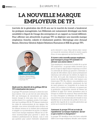 26 Références n°105 I le groupe tf1 I
la nouvelle marque
employeur de tf1
L’arrivée de la génération des 25-35 ans sur le marché du travail a bouleversé
les pratiques managériales. Les Millenials ont notamment développé une forte
sensibilité à l’égard de l’image des entreprises et un rapport au travail différent.
Pour affirmer son attractivité, le groupe TF1 va déployer une nouvelle marque
employeur, franche, colorée et résolument positive. Décryptage avec Arnaud
Bosom, Directeur Général Adjoint Relations Humaines et RSE du groupe TF1.
Quels sont les objectifs de la politique RH de
TF1 à destination des jeunes ?
Le groupe TF1 souhaite continuer à attirer les meil-
leurs talents. C’est un axe fort de notre démarche
RH. Les techniques de recrutement ont radica-
lement changé et n’ont plus rien à voir avec ce
qu’elles étaient il y a quelques années. Il est impor-
tant que la politique RH de TF1 épouse totalement
les codes de communication de son époque. Par
exemple, nous avons retravaillé notre écriture sur
les réseaux sociaux en la rendant plus audacieuse
et adaptée à ce qu’attendent les jeunes. Le déploie-
ment d’une marque employeur efficace est un élé-
ment incontournable pour parvenir à attirer les
meilleurs professionnels de demain, mais il n’est
pas question pour autant d’attendre simplement
qu’ils viennent à nous. Nous devons donc mener
un travail de conviction offensif et sincère auprès
d’eux, en nous appuyant sur les forces de TF1.
À travers cette nouvelle marque employeur,
quel message le groupe TF1 souhaite-t-il
adresser aux jeunes talents ?
Très simplement, retranscrire la réalité de ce qu’est
TF1 aujourd’hui : un groupe média connecté, qui a
pris le virage du digital depuis longtemps, et ouvert
à la diversité de talents qui peuvent s’intéresser à
ses plus de 250 métiers. Qu’un jeune professionnel
talentueux soit attiré par les métiers du digital ou
de l’info, de la pub, des ressources humaines ou
encore du développement web, c’est toujours une
chance pour TF1. Par ailleurs, nous possédons une
vraie aptitude à la flexibilité, notamment du fait
de notre présence sur l’ensemble de la chaîne de
valeur, de la création à la diffusion, en passant par
la production. L’acquisition récente de Newen est
d’ailleurs le gage d’un avenir prometteur pour le
Groupe en matière de contenus. Nous sommes déjà
en train d’imaginer la télévision de demain mais
nous le ferons avec d’autant plus de réussite si nous
bénéficions de la diversité des profils et de la sin-
gularité des regards de la nouvelle génération qui
arrive sur le marché de l’emploi.
Justement, le groupe TF1 est en train de
repositionner sa marque employeur. Qu’est-
ce qui a motivé ce changement ?
Le groupe TF1 bénéficie d’une très forte notoriété
alliée à une image employeur décalée, voire injuste.
Directeur Général Adjoint
Relations Humaines et RSE
du groupe TF1
arnaud bosom
 