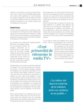 produits. Là où certains y voient une perte de pou-
voir, nous y voyons une formidable opportunité :
faire valoir notre expérience et notre expertise
en matière de capacité à créer de l’intérêt, ce petit
rien qui fait la différence entre un contenu fort qui
marque les mémoires, et un contenu jetable aussi
vite oublié qu’il est consulté.
Renouveau
La force de notre expérience en matière de conte-
nus attractifs ne doit pas nous faire oublier pour
autant qu’il est primordial de réinventer le média
TV. Pour cela, nous travaillons nos programmes à
destination des jeunes selon trois axes : la curiosité,
le décodage et l’horizontalité.
La curiosité est la condition de l’expérimentation.
Elle mène nos équipes à propo-
ser de nouveaux formats. Un
exemple : aujourd’hui, sur le
second écran, on peut devenir
coach de The Voice, changer
l’angledelacamérasurunmatch
de foot ou encore, incruster son
visage dans le flux. Avant, on
pouvait être absorbé par un pro-
gramme ; aujourd’hui, on peut y
être littéralement immergé.
Côté décodage, nous avons une position éditoriale
et éthique à tenir. Les plus jeunes sont confron-
tés, parfois, à un flot continu d’images violentes
et anxiogènes, sans clef pour les décrypter. à TF1,
nous refusons cette fatalité. Informer les jeunes,
c’est leur fournir les codes pour comprendre et
prendre du recul. Nous nous adaptons à leurs
centres d’intérêt, comme le montre Focus, le JT de
la rédaction accessible sur les réseaux sociaux, mais
sans transiger sur les valeurs du métier que sont
la vérification et la modération. La nouvelle LCI
embrasse cette même ambition : ne pas être le seul
lieu de l’exposition, mais également celui de l’expli-
cation. Donner à voir ne suffit pas : il faut accom-
pagner.
Enfin, l’horizontalité est la condition sine qua non
d’une relation réussie avec les 15-25. Ils ne sou-
haitent plus être enfermés dans une verticalité
hiérarchique. Leur modèle est celui du réseau : tout
s’échange sans barrière ni subordination.
Nous organisons une conversation constante avec
les fans de nos programmes et de nos personnali-
tés dans une social room. Nous construisons des
relations sur le terrain, en rencontrant de visu nos
publics dans la vraie vie, par exemple avec la tour-
née d’été.
Mais ce n’est pas assez : les jeunes ont soif de rap-
ports détendus et à égalité. Nous fédérons des
influenceurs qui deviennent ambassadeurs de
nos programmes et adaptons nos discours aux
jeunes générations. Nous nous adressons à elles
comme elles nous interpellent : avec sincérité, sans
craindre le dialogue ou la critique, et en acceptant
leurs points de vue comme autant de possibilités de
progrès.
Le but ultime ? Créer les modalités d’une coopé-
ration avec les consommateurs des marques du
groupe TF1. Les jeunes ne sont
pas envisagés par TF1 comme
une cible, mais comme des par-
tenaires. C’est à cette condition
que nos marques seront d’abord
les leurs, que le service que nous
leur rendrons sera apprécié, et
que la consommation de nos
contenus restera une évidence.
Frédéric Ivernel
29Références n°105I le groupe tf1 I
« Il est
primordial de
réinventer le
média TV »
« La valeur est
dans la maîtrise
de la relation
entre un contenu
et un public. »
 