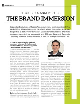 34 Références n°105 I étude I
le club des annonceurs
the brand immersion
Depuis plus de vingt ans, le Club des Annonceurs forme un réseau puissant. Pour
son Président, Hubert Blanquefort d’Anglards, «il doit être un lieu de partage,
d’inspiration et doit pouvoir rayonner». Celui-ci revient sur l’étude The Brand
Immersion, orchestrée en partenariat avec Millward Brown et Capgemini
Consulting, présentée au mois de février, et nous fait partager sa vision du Club.
Président du Club des
Annonceurs
Hubert Blanquefort
Le 8 février, vous présentiez The Brand
Immersion, votre nouvelle étude, en parte-
nariat avec Millward Brown et Capgemini
Consulting. Quel était son objet ?
Le postulat de départ était de savoir s’il y avait des
éléments constitutifs, des facteurs clés de succès
liés à des marques fortes qui permettraient d’iden-
tifier des ingrédients pouvant être théorisés et dont
on puisse tirer un certain nombre de leçons. Iden-
tifier ces savoir-faire permettrait de renforcer sa
marque, de la rendre plus puissante et donc plus
performante. Pour ce faire, nous avons interrogé
trente-cinq annonceurs et des groupes de travail
ont vu le jour. Concrètement, nous avons réfléchi
à la nécessité de repenser, de redonner du corps à
l’essence même de la marque en redéfinissant et en
redensifiant la plateforme de marque. Par ailleurs,
nous avons réfléchi à la façon d’articuler les mes-
sages pour les démultiplier et leur donner la pos-
sibilité d’aller toucher les consommateurs là où ils
sont, en tenant compte de l’ hypersegmentation et
l’hyperfragmentation dues, en partie, à l’arrivée du
digital. Tout repose sur l’équilibre entre cohérence
de marque et hyperfragmentation des touchpoints
et des canaux de communication. Il y avait une
vraie réflexion à mener sur ce point. Enfin, il y avait
également une réelle analyse à faire autour de la data
dont l’objectif principal est de définir des insights de
fond et de nouvelles opportunités.
Quelles sont les conclusions de cette étude ?
L’idée est de repenser la raison d’être de sa marque,
son sens, et de la communiquer le plus simplement
possible. Il faut que la substantifique moelle puisse
émerger et être partagée le plus largement possible
au sein des équipes (équipes marketing, relations
publiques, agences) afin qu’il n’y ait pas de distan-
ciation entre la raison d’être de la marque et le dis-
cours qui en émane. A notre époque, la force des
réseaux sociaux et la connaissance des consomma-
teurs sont telles qu’il faut impérativement un lien
direct entre la proposition de marque et la réalité.
Concernant l’hyperfragmentation, retenons qu’il
est primordial de bien réfléchir le message en fonc-
tion du canal de communication et du moment.
L’idée est de travailler l’affinité du moment, qui est
aussi importante que la forme. évidemment, on
ne parlera pas de la même manière sur les réseaux
sociaux que dans les grands médias ou sur des
points de contact qui peuvent être plus physiques
avec les consommateurs. L’idée n’est pas d’avoir un
message qui soit univoque, mais de le décliner sui-
vant les canaux de communication, de façon très
cohérente sur le fond.
 
