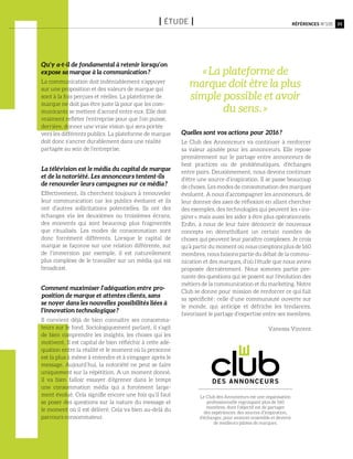 Qu’y a-t-il de fondamental à retenir lorsqu’on
expose sa marque à la communication ?
La communication doit indéniablement s’appuyer
sur une proposition et des valeurs de marque qui
sont à la fois perçues et réelles. La plateforme de
marque ne doit pas être juste là pour que les com-
municants se mettent d’accord entre eux. Elle doit
vraiment refléter l’entreprise pour que l’on puisse,
derrière, donner une vraie vision qui sera portée
vers les différents publics. La plateforme de marque
doit donc s’ancrer durablement dans une réalité
partagée au sein de l’entreprise.
La télévision est le média du capital de marque
et de la notoriété. Les annonceurs tentent-ils
de renouveler leurs campagnes sur ce média ?
Effectivement, ils cherchent toujours à renouveler
leur communication car les publics évoluent et ils
ont d’autres sollicitations potentielles. Ils ont des
échanges via les deuxièmes ou troisièmes écrans,
des moments qui sont beaucoup plus fragmentés
que ritualisés. Les modes de consommation sont
donc forcément différents. Lorsque le capital de
marque se façonne sur une relation différente, sur
de l’immersion par exemple, il est naturellement
plus complexe de le travailler sur un média qui est
broadcast.
Comment maximiser l’adéquation entre pro-
position de marque et attentes clients, sans
se noyer dans les nouvelles possibilités liées à
l’innovation technologique ?
Il convient déjà de bien connaître ses consomma-
teurs sur le fond. Sociologiquement parlant, il s’agit
de bien comprendre les insights, les choses qui les
motivent. Il est capital de bien réfléchir à cette adé-
quation entre la réalité et le moment où la personne
est la plus à même à entendre et à s’engager après le
message. Aujourd’hui, la notoriété ne peut se faire
uniquement sur la répétition. A un moment donné,
il va bien falloir essayer d’égrener dans le temps
une consommation média qui a forcément large-
ment évolué. Cela signifie encore une fois qu’il faut
se poser des questions sur la nature du message et
le moment où il est délivré. Cela va bien au-delà du
parcours consommateur.
Quelles sont vos actions pour 2016 ?
Le Club des Annonceurs va continuer à renforcer
sa valeur ajoutée pour les annonceurs. Elle repose
premièrement sur le partage entre annonceurs de
best practices ou de problématiques, d’échanges
entre pairs. Deuxièmement, nous devons continuer
d’être une source d’inspiration. Il se passe beaucoup
de choses. Les modes de consommation des marques
évoluent. A nous d’accompagner les annonceurs, de
leur donner des axes de réflexion en allant chercher
des exemples, des technologies qui peuvent les « ins-
pirer », mais aussi les aider à être plus opérationnels.
Enfin, à nous de leur faire découvrir de nouveaux
concepts en démythifiant un certain nombre de
choses qui peuvent leur paraître complexes. Je crois
qu’à partir du moment où nous comptons plus de 160
membres, nous faisons partie du débat de la commu-
nication et des marques, d’où l’étude que nous avons
proposée dernièrement. Nous sommes partie pre-
nante des questions qui se posent sur l’évolution des
métiers de la communication et du marketing. Notre
Club se donne pour mission de renforcer ce qui fait
sa spécificité : celle d’une communauté ouverte sur
le monde, qui anticipe et défriche les tendances,
favorisant le partage d’expertise entre ses membres.
Vanessa Vincent
35Références n°105I étude I
Le Club des Annonceurs est une organisation
professionnelle regroupant plus de 160
membres, dont l’objectif est de partager
des expériences, des sources d’inspiration,
d’échanger, pour avancer ensemble et devenir
de meilleurs pilotes de marques.
« La plateforme de
marque doit être la plus
simple possible et avoir
du sens. »
 