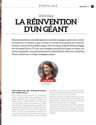 Directrice marketing
Coca-Cola France
37Références n°105
coca-cola
La réinvention
d’un géant
Nouvelleplateforme,nouvellesignature,nouvellecampagne :aprèsavoir« ouvert
du bonheur », la boisson la plus connue au monde nous propose de « savourer
l’instant » autour d’une marque unique. Pour l’occasion, le géant d’Atlanta frappe
fort et investit l’écran TV avec une campagne mondiale qui signe un retour aux
sources du produit : son goût rafraîchissant. Céline Bouvier, directrice marketing
France, revient sur ce virage stratégique majeur.
Vous rompez avec votre stratégie de marque.
Pour quelles raisons ?
Nous avons en effet annoncé un changement
majeur : chaque produit avait son positionnement
propre. Coca-Cola Zero s’adressait en priorité aux
hommes dans sa communication, avec une signa-
ture de marque axée sur la performance (« Avec
Coca-Cola Zero, l’impossible devient possible »), tan-
dis que Coca-Cola Light visait les femmes en inves-
tissant des territoires comme la mode. In fine, nous
avons construit une juxtaposition d’univers de
marque alors même que, dans le cœur des consom-
mateurs, Coca-Cola n’en forme qu’une. L’analyse
des usages et du cycle de consommation montre en
effet que nos clients choisissent d’abord Coca-Cola,
et ensuite la variante qui leur convient.
Nourrir en priorité la marque Coca-Cola qui rem-
porte l’adhésion auprès du plus grand nombre plu-
tôt que de faire cohabiter des marques annexes fait
donc sens d’un point de vue marketing.
Le lancement de Coca-Cola Life, enfin, a accéléré
cette prise de décision. Au lieu de travailler un
nouveau territoire de marque spécifique, nous pré-
férons créer des synergies et miser sur les fonda-
mentaux.
Céline bouvier
I storytelling I
 