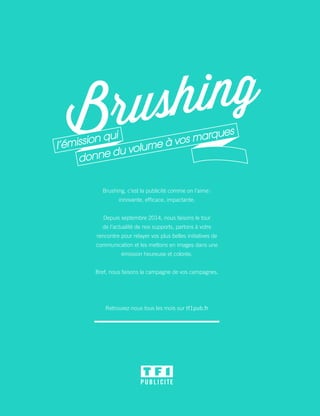 Brushing, c’est la publicité comme on l’aime :
innovante, efficace, impactante.
Depuis septembre 2014, nous faisons le tour
de l’actualité de nos supports, partons à votre
rencontre pour relayer vos plus belles initiatives de
communication et les mettons en images dans une
émission heureuse et colorée.
Bref, nous faisons la campagne de vos campagnes.
Retrouvez-nous tous les mois sur tf1pub.fr
 