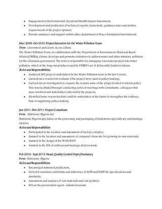  Engagement in Environmental, Social and Health Impact Assessment;
 Development and production of technical reports, framework, guidance notes and written
requirements of the project sponsor;
 Provide assistance and support within other department of Peace Foundation International.
Mar 2009-Oct 2010. Project Executive for the Water Pollution Team
Firm- Greenstock and Grant, Accra, Ghana.
The Water Pollution Team, in collaboration with the Department of Environment, Flood and Rural
Affairs (DEFRA), Ghana, develops and promotes initiatives to address water and other statutory pollution
for the Ghanaian government. The team is responsible for managing researches/projects into water
pollution, which at the long run produces used by DEFRA’s set of deliverable bodies in Ghana.
Roles and Responsibilities.
 Analyzed 300 projects undertaken by the Water Pollution team in the last 6 years;
 Carried out a research to evaluate if the project were used in policy making;
 Carried out an investigation to enquire the reasons some of the projects failed to inform policy.
This was facilitated through conducting series of meetings with Consultants, colleagues that
were involved and stakeholders affected by the projects;
 Identified some researches that could be undertaken in the future to strengthen the evidence
base in supporting policy making.
Jan 2011-Nov 2011. Project Consultant
Firm- Nutrizone Nigeria Ltd
Nutrizone Nigeria specializes in the processing and packaging of food items especiallysoy and moringa
oleifera.
Roles and Responsibilities
 Participated in the location and assessment of factory complex;
 Assisted in the location and assessment of company’s farm site for growing its raw materials;
 Assisted in the design of the WAS/WDS
 Assisted in the EIA of soybean and moringa oleifera waste.
Feb 2012- Sept 2013. Head, Quality Control Dept (Freelance)
Firm- Nutrizone Nigeria
Roles and Responsibilities
 Encouraged sustained production;
 Served to maintain conformity and adherence to SON and NAFDAC specifications and
standards;
 Assessment and analyses of raw materials and end product;
 EIA on the preservation agent- sodium benzoate.
 