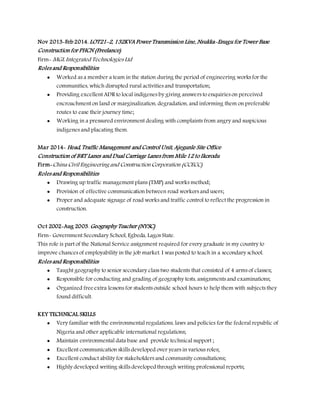 Nov 2013-Feb 2014. LOT21-2, 132KVA Power Transmission Line, Nsukka-Enugu for Tower Base
Construction for PHCN (Freelance)
Firm- MGL Integrated Technologies Ltd
Roles and Responsibilities
 Worked as a member a team in the station during the period of engineering works for the
communities, which disrupted rural activities and transportation;
 Providing excellent ADR to local indigenes by giving answers to enquiries on perceived
encroachment on land or marginalization, degradation, and informing them on preferable
routes to ease their journey time;
 Working in a pressured environment dealing with complaints from angry and suspicious
indigenes and placating them.
Mar 2014- Head, Traffic Management and Control Unit, Ajegunle Site Office
Construction of BRT Lanes and Dual Carriage Lanes from Mile 12 to Ikorodu
Firm-China Civil Engineering and Construction Corporation (CCECC)
Roles and Responsibilities
 Drawing up traffic management plans (TMP) and works method;
 Provision of effective communication between road workers and users;
 Proper and adequate signage of road works and traffic control to reflect the progression in
construction.
Oct 2002-Aug 2003. Geography Teacher (NYSC)
Firm- Government Secondary School, Egbeda, Lagos State.
This role is part of the National Service assignment required for every graduate in my country to
improve chances of employability in the job market. I was posted to teach in a secondary school.
Roles and Responsibilities
 Taught geography to senior secondary class two students that consisted of 4 arms of classes;
 Responsible for conducting and grading of geography tests, assignments and examinations;
 Organized free extra lessons for students outside school hours to help them with subjects they
found difficult.
KEY TECHNICAL SKILLS
 Very familiar with the environmental regulations, laws and policies for the federal republic of
Nigeria and other applicable international regulations;
 Maintain environmental data base and provide technical support ;
 Excellent communication skills developed over years in various roles;
 Excellent conduct ability for stakeholders and community consultations;
 Highly developed writing skills developedthrough writing professional reports;
 