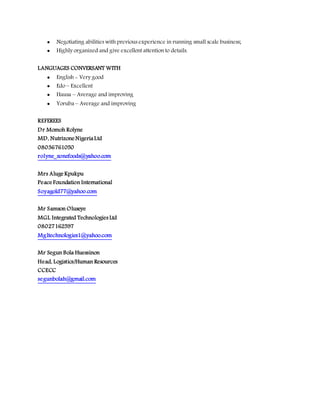  Negotiating abilities with previous experience in running small scale business;
 Highly organized and give excellent attention to details.
LANGUAGES CONVERSANT WITH
 English - Very good
 Edo – Excellent
 Hausa – Average and improving
 Yoruba – Average and improving
REFEREES
Dr Momoh Rolyne
MD, Nutrizone NigeriaLtd
08036761050
rolyne_zonefoods@yahoo.com
Mrs Aluge Kpukpu
Peace Foundation International
Soyagold77@yahoo.com
Mr Samson Oluseye
MGL Integrated Technologies Ltd
08027162597
Mgltechnologies1@yahoo.com
Mr Segun Bola Huessinon
Head, Logistics/Human Resources
CCECC
segunbolah@gmail.com
 