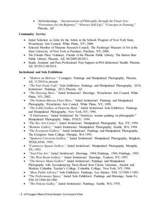 - 3 - of 4 pages-MavisErlene Keepin- CurriculumVitae
 ArtAwakenings; “Interpretation of Philosophy through the Visual Arts:
“Portraiture for the Beginner,” “Abstract Still-Life,” “Concepts in Painting,”
Phoenix, AZ
Community Service
 Juried Selection as Artist for the Artists in the Schools Program of New York State,
Westchester Arts Council; White Plains, NY; 2000.
 Selected Member of Museum Research Council; The Neuberger Museum of Art at the
State University of New York at Purchase; Purchase, NY; 2000.
 The Friends Place Volunteer; Friends of the Phoenix Public Library; The Burton Barr
Public Library; Phoenix, AZ; 08/2009-08/2011.
 Studio Assistant and Para-Professional Peer Support at PSA Behavioral Health; Phoenix,
AZ; 05/2012-08/2014.
Invitational and Solo Exhibitions
 “Modern on Melrose;” Consignor: Paintings and Manipulated Photography; Phoenix,
AZ; 11/2014 to present.
 “The Fair Trade Café;” Solo Exhibition: Paintings and Manipulated Photography, 2010;
Invitational: Paintings, 2013; Phoenix, AZ
 “The Drawing Show;” Juried Invitational: Drawings; Westchester Arts Council, White
Plains, NY; 2002.
 “The Neiman Marcus Floor Show;” Juried Invitational: Paintings and Manipulated
Photography; Westchester Arts Council, White Plains, NY; 1998.
 “The Lobby Gallery at Deutsche Bank;” Juried Invitational Solo Exhibition: Paintings
and Manipulated Photography; New York, NY; 1996.
 “Il Diaframma;” Juried Invitational for “American women painting on photographs:”
Manipulated Photography; Milan, ITALY; 1994.
 “The Rye Arts Center”; Juried Invitational: Manipulated Photography; Rye, NY; 1994.
 “Benham Gallery;” Juried Invitational: Manipulated Photography; Seattle, WA; 1994.
 “The Evergreen Gallery;” Juried Invitational: Paintings and Manipulated Photography;
The Evergreen State College; Olympia, WA 1993.
 “Sipakorn University Gallery;” Juried Invitational: Manipulated Photography; Bangkok,
THAILAND; 1993.
 “Commerce Square Gallery;” Juried Invitational: Manipulated Photography Memphis,
TN; 1993.
 “Noel Fine Art;” Juried Invitational: Drawings, 1984; Paintings, 1986; Paintings, 1993.
 “The West Room Gallery;” Juried Invitational: Drawings; Yonkers, NY; 1993
 “The Horace Mann Gallery:” Juried Invitational: Paintings and Manipulated
Photography with Accompanying Story-Board from Classic Literature, Ancient and
Modern; Columbia Teacher’s College, Columbia College; New York, NY; 1986.
 “Mesa Public Library;” Solo Exhibition: Paintings; Los Alamos, NM; 12/1980-1/1981.
 “The Performance Space;” Juried Solo Exhibition: Paintings and Drawings; Santa Fe,
NM; 03/1980-04/1980.
 “The Pelican Galley;” Juried Invitational: Paintings; Seattle, WA; 1978.
 