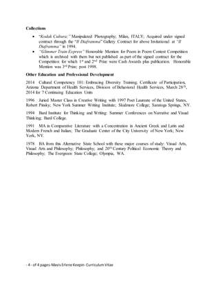 - 4 - of 4 pages-MavisErlene Keepin- CurriculumVitae
Collections
 “Kodak Cultura;” Manipulated Photography; Milan, ITALY; Acquired under signed
contract through the “Il Diaframma” Gallery Contract for above Invitational at “Il
Diaframma” in 1994.
 “Glimmer Train Express” Honorable Mention for Poem in Poem Contest Competition
which is archived with them but not published as part of the signed contract for the
Competition for which 1st and 2nd Prize were Cash Awards plus publication. Honorable
Mention was 3rd Prize; post 1998.
Other Education and Professional Development
2014 Cultural Competency 101: Embracing Diversity Training; Certificate of Participation,
Arizona Department of Health Services, Division of Behavioral Health Services, March 28th,
2014 for 7 Continuing Education Units
1996 Juried Master Class in Creative Writing with 1997 Poet Laureate of the United States,
Robert Pinsky; New York Summer Writing Institute; Skidmore College; Saratoga Springs, NY.
1994 Bard Institute for Thinking and Writing: Summer Conferences on Narrative and Visual
Thinking; Bard College.
1991 MA in Comparative Literature with a Concentration in Ancient Greek and Latin and
Modern French and Italian; The Graduate Center of the City University of New York; New
York, NY.
1978 BA from this Alternative State School with these major courses of study: Visual Arts,
Visual Arts and Philosophy; Philosophy; and 20th Century Political Economic Theory and
Philosophy; The Evergreen State College; Olympia, WA.
 