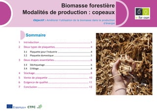 Biomasse forestière
Modalités de production : copeaux
Objectif : Améliorer l’utilisation de la biomasse dans la production
d’énergie
Introduction .....................................................1
Deux types de plaquettes.....................................4
3.1 Plaquette pour l'industrie .................................................4
3.2 Plaquette domestique.......................................................5
Deux étapes essentielles......................................6
3.3 Déchiquetage....................................................................6
3.4 Criblage.............................................................................8
Stockage..........................................................8
Vente de plaquette .......................................... 10
Exigence de qualité.......................................... 11
Conclusion ..................................................... 12
 