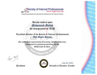 Hereby confers upon
MMMMuuuuhammad Mollahhammad Mollahhammad Mollahhammad Mollah
the designation of AIP
Accredited Member of the Society of Internet Professionals
Web Master StreamWeb Master StreamWeb Master StreamWeb Master Stream
For meeting all requirements of training, industry experience,
commitment to continuing education and the
SIP Code of ethics.
July 30, 2011
President Granted at Toronto, Canada
 