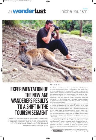 wonderlustA BUSINESS TRAVEL MAGAZINEJUNE 2015
niche tourism
FEATURE
24
EXPERIMENTATIONOF
THENEWAGE
WANDERERSRESULTS
TOASHIFTINTHE
TOURISMSEGMENT
NICHE TOURISM PRODUCTS DEVELOPING THEIR OWN
STAND IN THE MARKET DUE TO THE CHANGING MIND-
SET OF THE NEW AGE TRAVELLER FOR EXPLORING
THE UNEXPLORED DESTINATIONS
Bhoomika Thakur
Travel and tourism has become a very important part of people’s
lifestyle, growing and evolving at a fast pace year after year. Masses
are becoming more specific and choosy in selecting a destination for
their vacations. Traditional travel products are no longer attracting the
evolved world travellers as they have become more aware and want
to experiment and explore new places. With the revolution of tech-
nology and advent of internet, the desire of visiting new places and
experiencing life has increased. With a handful of products available
in the market, masses have developed their own taste for travelling
and choosing a destination.
The destinations has also started realizing the economic potential
of tourism and started introducing innovative products to add more
potential to their traditional products. Today, there are a lot of niche
travel products, known by a whole lot of fancy names. Popular ones
are Eco, Rural, Cruise, Sports, Adventure and Wildlife Tourism. But
there are a lot of lesser-known niche segments gaining ground in the
list. These include Ancestral, Tribal, Volunteer, Student Travel, Lesbian
Gay Bisexual & Transgender (LGBT) travel, Photographic, Gastronomic
Tourism, etc.
For niche travel, the sky is literally the limit. There is even a new
concept called Space Tourism. It would be really interesting to note
that there is niche around graveyard as well. Graveyard Tourism is an-
other new niche product available for you. It is part of Calcutta walk, a
heritage walk itinerary developed by few young local enthusiasts
where they take tourists around a few graveyards of historical impor-
tance.
Talking about exploring new experiences, a 20 year old young trav-
eller Himanshi Sharma says that for her, travelling is all about enjoying
24-25-niche tourism_Layout 1 6/5/2015 12:44 PM Page 1
 