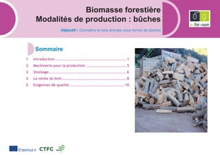 Biomasse forestière
Modalités de production : bûches
Objectif : Connaître le bois énergie sous forme de bûches
Introduction .....................................................1
Machinerie pour la production ..............................5
Stockage..........................................................6
La vente du bois................................................8
Exigences de qualité......................................... 10
 