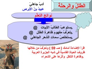 الطللُ والرحلَةُ أدبٌ جاهليّ عبيدُ بنُ الأبرصِ @  يستوعبُ الطالبُ الأبياتَ  . @  يتعرَّفُ مفهومَ ظاهرةِ الطللِ  . @  يستخلصُ سماتِ الشعرِ الجاهليّ  . نواتج التعلُّم اقرأ الإضاءةَ أمامك  (  صـ  59 )  وتعرَّفْ من خلالها  ظروفَ الحياةِ القاسيةِ في  شبه الجزيرةِ العربيةِ  وظاهرةََ التنقلِ  وأثرَها على الشعراء  .  