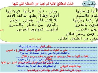 نشاط  1 تأمل المطالعَ الآتيةَ ثم أجبْ عن الأسئلةِ التي تليها : عفتِ الديارُ محلُّلها ومُقامُها  بمنًى ، تأبَّدَ  غَولُـها  فرِجامُها   (  لبيدُ بنُ ربيعةِ )   يا دارَ ميَّةَ بالعلياءِ فالسنَـدِ  أَقْوَتْ وطالَ عليها سالفُ الأمَدِ   (  النابغةُ   الذبيانيُّ   ) هلْ تَعْرِفُ الدارَ، عفا رسْمُها  إلا الأثـــافيَّ  ومبنى  الخِيَمْ   (  المُرَقَّشُ   الأكبرُ   ) لِمَنِ الديارُ  عَفَـوْنَ بالجَزْعِ  بالدّومِ  بينَ بحَـارَ  فالشَّـرعِ   (  بشامةُ   بنُ   الغديرِ   ) لِمَنِ الديارُ عَفَـوْنَ بالحبْسِ  آياتُهـــا كمهارِقِ الفرْسِ   (  الحارثُ   بنُ   حلِّزةِ   ) أَمِنْ منزِلٍ عافٍ ،ومن رسمِ أطلالِ  بكيْتَ؟ وهلْ يبكي من الشَّوقِ أمثالي  (  عُبيْدُ   بنُ   الأبرصِ   )   فيمَ اشتركتِ المطالعُ السابقةُ؟  ...................................................................... حدِّدْ مواقعَ الديارِ في المطالعِ  ....................................................................... ما الكلمات التي تدلُّ على أنَّ الديارَ أصبحَتْ أثراً بعدَ عينٍ؟  ..................................... ............................................................................................................ ماذا نسمي ما تبقَّى من آثارِ الديارِ؟ ................................................................. صف ما تحملُهُ تلكَ المطالعُ من مشاعرِ الشعراءِ ................................................... أيُّ المطالعِ تنفرد بذكر المرأةِ؟ وما دلالةُ ذلك؟ ....................................................... ......................................................................................................... بذكر الديار منًى – العلياء – السند – الدوم – بحار – الشرع  -  الحبس عفت – أقوت – عفا – رسمها – عفونَ – عافٍ – رسم  -  أطلال الأطلال الحزن والأسى لفراقِ الأحبة وخلو الديار من أهلها بيتُ النابغة الذبيانيّ ويدلُ على شدة تعلُّقِ الشاعر بهذه المرأةِ وولعِهِ بها 