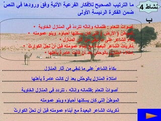 نشاط  4 ب ما الترتيب الصحيح للأفكارِ الفرعيةِ الآتيةِ وفقَ ورودِها في النصِّ  ضمن الفكرة الرئيسةِ الأولى  أصواتُ النعامِ  :  ظلمانهِ وإناثهِ تترددُ في المنازلِ الخاويةِ  . الموطنُ  (  الأرض  )  التي كان يسكنها أحباؤه  وبنو عمومتهِ  . بكاءُ الشاعرِ على ما تبقّى من آثارِ المنازلِ ذكرياتُ الشاعرِ البعيدةُ مع أبناءِ عمومتهِ قبلَ أنَّ تحِلَّ الكوارِثُ  . امتلاءُ المنازلِ بالوحشِ بعدَ أن كانتْ عامرةً بأهلِها  . .......................................................................................... .......................................................................................... .......................................................................................... ......................................................................................... ......................................................................................... بكاءُ الشاعرُ على ما تبقى من آثار المنازل  امتلاءُ المنازلِ بالوحْشِ بعدَ أن كانت عامرةً بأهلها أصواتُ النعامِ  : ظلمانهِ وإناثِهِ ، تتردد في المنازلِ الخاويةِ الموطنُ التي كان يسكنها أحباؤه وبنو عمومته ذكريات الشاعرِ البعيدةُ مع أبناءِ عمومتهِ قبلَ أن تحلَّ الكوارثُ 