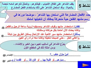 نشاط  5 يقف الشاعر على أطلالِ الأحبابِ ، فيتذكرهم ، وتتمثلُ ذكراهم أمامه نابضةً بالحياةِ ، وقد استعان الشاعرُ على ذلك باستخدام الفعلِ المضارعِ  . حدد الأفعالَ المضارعةَ التي استعان بها الشاعرُ ، موضحاً دورَها في  رسم مشهد الظعنِ حيةً متحركةً يمكنك أن تتخيلَها أمامك . [email_address] @.............................................................................................................................. تقفان /  استحضار مشهد وقوف الشاعر وصديقيه لرؤية ساعةَ الرحيل والظعن وكأنه يحدُث الآن أمامنا بكل حركاته وسكناته يسْلُكْنَ /  استحضار مشهد سير الأحبةِ عند الارتحال يسلكن الطريق بين تبالةَ  وأعالي الخَلِّ  ، حتى أصبحنا نتخيَّلَهُ وكأننا معه نراه رأي العين . نشاط  6 ينوّعُ الشاعرُ في أساليب تعبيره بين الخبر والإنشاء ، ومن أمثلةِ ذلك في المقطعِ الأولِ  : @/.. الإنشاء   :........................................................................................................ @/  الخبر   :........................................................................................................... أَمِنْ منزلٍ عافٍ  .. ؟ ديارهم ... أو   قليلاً بها ...  أو   فإن تكُ  ... أو   فقدما أرى ...   