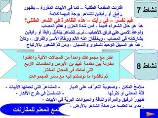 نشاط  7 اقترنت المقدمةُ الطلليةُ – كما في الأبيات المقررةِ – بظهورِ  رفيقٍ أو رفيقينِ للشاعر يوجهُ إليهما كلامَهُ  . فبمَ تفسِّرُ – في رأيك – هذه الظاهرةَ في الشعر الطللي؟ ........................................................................................................ ........................................................................................................ هذا هو حالُ الشعراءِ قديماً ، فمن شدة الحزنِ وعظمِ المصاب  ولوعةِ الأسى على فراقِ الأحباب ، نرى الشاعرَ يتخيَّلُ رفيقاً أو رفيقينِ  يشاركانه في المصاب ، ويخففانِ عنه الألم ووطأةِ الأسى والفراق  . ، وكأنَّ  هذا هو السبيلُ الوحيدُ للسلوى والنسيان ، ومن ثمَّ الشعور بالارتياح .  نشاط  8 اختر مع مجموعتك واحداً من المجالات الآتية واعقدوا مقارنةً بين مقدمةِ عُبَيْدِ بنِ الأبرصِ والمقدماتِ الأربعِ التي أمامك في المجالِ المختارِ ثم ناقشوا ما توصلتم إليه مع سائرِ المجموعاتِ ملامحُ المكان ، وصعوبةُ التعرُّ ف على الديار  -  المشاعرُ التي تحملها الأبيات قلَّةُ المعاني أو كثرتُها  -  التسلسلُ في طرحِ الأفكارِ ظهورُ الرفيقِ والمرأةِ والناقةِ والحيوانات البريّةِ في الأبيات مدى ما تعكسه من صلةِ الشاعرِ بالأرضِ .  يستمع المعلم للمقارنات 