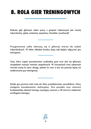 8. ROLA GIER TRENINGOWYCH
19
Podczas gdy głównym celem pracy z grupami naborowymi jest rozwój
indywidualny, gdzie umieścimy zespołowy charakter rywalizacji?
Przygotowane cykle odnoszą  się w głównej mierze do zadań
indywidualnych. W takim układzie bardzo dużą rolę będzie odgrywać gra
treningowa.
Czas, który często pozostawiamy swobodnej grze musi stać się głównym
narzędziem rozwoju wartości zespołowych. W ćwiczeniach oraz zabawach
również mamy ku temu okazję, jednak nic nam w tym nie pomoże lepiej niż
moderowanie gry treningowej.
Każda gra powinna mieć swój cel, który przedstawiamy zawodnikom i który
następnie konsekwentnie realizujemy. Gra ponadto musi stanowić
fundamentalny element treningu oscylujący czasowo o 30 minut (w zależności
od długości treningu).
 