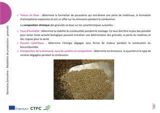 7
Biomasseforestière-Modalitésdeproduction:granulés
o Teneur en fines : détermine la formation de poussières qui entraînent une perte de matériaux, la formation
d'atmosphères explosives et ont un effet sur les émissions pendant la combustion.
La composition chimique des granulés se base sur les caractéristiques suivantes :
o Taux d'humidité : détermine la stabilité du combustible pendant le stockage. Ce taux doit être le plus bas possible
pour éviter toute activité biologique pouvant entraîner une détérioration des granulés, la perte du matériau et
des risques pour la santé.
o Pouvoir calorifique : détermine l'énergie dégagée sous forme de chaleur pendant la combustion du
biocombustible.
o Composition de la biomasse, taux de cendres et composition : détermine les émissions, la quantité et le type de
cendres dégagées pendant la combustion.
 