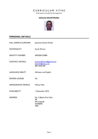 Page 1
C U R R I C U L U M V I T A E
(Information provided by the Applicant)
Johannes Daniël Mulder
PERSONAL DETAILS
FULL NAMES & SURNAME Johannes Daniël Mulder
NATIONALITY South African
IDENTITY NUMBER 6903285155080
CONTACT DETAILS pianopublishers@gmail.com
daniem@eite.ac.za
084 4040 987
LANGUAGE ABILITY Afrikaans and English
DRIVERS LICENSE No
DEMOGRAPHIC PROFILE White, Male
AVAILABILITY 1 September 2015
ADDRESS No. 2 Blythe Park Flats
98
Morningside
DURBAN
4001
 