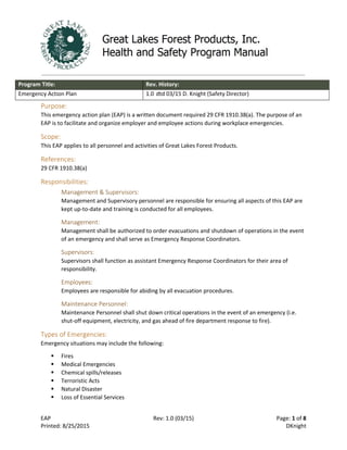 EAP Rev: 1.0 (03/15) Page: 1 of 8
Printed: 8/25/2015 DKnight
Program Title: Rev. History:
Emergency Action Plan 1.0 dtd 03/15 D. Knight (Safety Director)
Purpose:
This emergency action plan (EAP) is a written document required 29 CFR 1910.38(a). The purpose of an
EAP is to facilitate and organize employer and employee actions during workplace emergencies.
Scope:
This EAP applies to all personnel and activities of Great Lakes Forest Products.
References:
29 CFR 1910.38(a)
Responsibilities:
Management & Supervisors:
Management and Supervisory personnel are responsible for ensuring all aspects of this EAP are
kept up-to-date and training is conducted for all employees.
Management:
Management shall be authorized to order evacuations and shutdown of operations in the event
of an emergency and shall serve as Emergency Response Coordinators.
Supervisors:
Supervisors shall function as assistant Emergency Response Coordinators for their area of
responsibility.
Employees:
Employees are responsible for abiding by all evacuation procedures.
Maintenance Personnel:
Maintenance Personnel shall shut down critical operations in the event of an emergency (i.e.
shut-off equipment, electricity, and gas ahead of fire department response to fire).
Types of Emergencies:
Emergency situations may include the following:
 Fires
 Medical Emergencies
 Chemical spills/releases
 Terroristic Acts
 Natural Disaster
 Loss of Essential Services
 