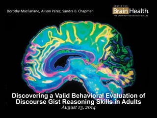 Discovering a Valid Behavioral Evaluation of
Discourse Gist Reasoning Skills in Adults
August 13, 2014
Dorothy MacFarlane, Alison Perez, Sandra B. Chapman
 