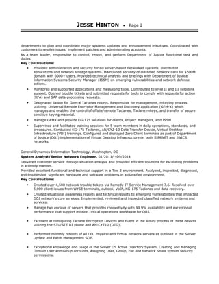 JESSE HINTON • Page 2
departments to plan and coordinate major systems updates and enhancement initiatives. Coordinated with
customers to resolve issues, implement patches and administrating accounts.
As a team leader, responsible to control, report, and perform Department of Justice functional task and
duties.
Key Contributions:
• Provided administration and security for 60 server-based networked systems, distributed
applications and network storage systems. Maintained security of classified network data for $500M
domain with 6000+ users. Provided technical analysis and briefings with Department of Justice
Information Systems Security Manager (ISSM) on emerging vulnerabilities and network defense
actions.
• Monitored and supported applications and messaging tools. Contributed to level II and III helpdesk
support. Opened trouble tickets and submitted requests for tools to comply with requests for action
(RFA) and SAP data-processing requests.
• Designated liaison for Gem-X Taclanes rekeys. Responsible for management, rekeying process
utilizing Universal Remote Encryptor Management and Discovery application (GEM-X) which
manages and enables the control of offsite/remote Taclanes, Taclane rekeys, and transfer of secure
sensitive keying material.
• Manage GEMX and provide KG-175 solutions for clients, Project Managers, and ISSM.
• Supervised and facilitated training sessions for 5 team members in daily operations, standards, and
procedures. Conducted KG-175 Taclanes, AN/CYZ-10 Data Transfer Device, Virtual Desktop
Infrastructure (VDI) trainings. Configured and deployed Zero Client terminals as part of Department
of Justice (DOJ) implementation of Virtual Desktop Infrastructure on both SIPRNET and JWICS
networks.
General Dynamics Information Technology, Washington, DC
System Analyst/Senior Network Engineer, 01/2011/ –09/2014
Delivered customer service through situation analysis and provided efficient solutions for escalating problems
in a timely manner.
Provided excellent functional and technical support in a Tier 2 environment. Analyzed, inspected, diagnosed,
and troubleshot significant hardware and software problems in a classified environment.
Key Contributions:
• Created over 4,500 network trouble tickets via Remedy IT Service Management 7.6. Resolved over
5,000 client issues from WYSE terminals, outlook, VoIP, KG-175 Taclanes and data recovery.
• Created situational awareness reports and technical reports to emerging vulnerabilities that impacted
DOJ network’s core services. Implemented, reviewed and inspected classified network systems and
services.
• Manage two enclave of servers that provides connectivity with 99.9% availability and exceptional
performance that support mission critical operations worldwide for DOJ.
• Excellent at configuring Taclane Encryption Devices and fluent in the Rekey process of these devices
utilizing the STU/STE III phone and AN-CYZ10 (DTD).
• Performed monthly reboots of all DOJ Physical and Virtual network servers as outlined in the Server
Update and Patch Management SOP.
• Exceptional knowledge and usage of the Server OS Active Directory System, Creating and Managing
Domain User and Group accounts, Assigning User, Group, File and Network Share system security
permissions.
 