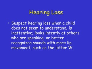 Hearing Loss
• Suspect hearing loss when a child
does not seem to understand; is
inattentive; looks intently at others
who are speaking; or better
recognizes sounds with more lip
movement, such as the letter W.
 