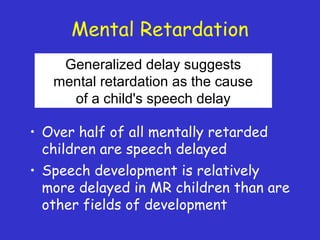 Mental Retardation
• Over half of all mentally retarded
children are speech delayed
• Speech development is relatively
more delayed in MR children than are
other fields of development
Generalized delay suggests
mental retardation as the cause
of a child's speech delay
 