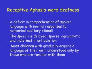 Receptive Aphasia-word deafness
• A deficit in comprehension of spoken
language with normal responses to
nonverbal auditory stimuli
• The speech is delayed, sparse, agrammatic
and indistinct in articulation
• Most children with gradually acquire a
language of their own, understood only by
those who are familiar with them
 