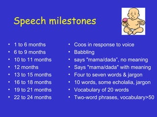 Speech milestones
• 1 to 6 months
• 6 to 9 months
• 10 to 11 months
• 12 months
• 13 to 15 months
• 16 to 18 months
• 19 to 21 months
• 22 to 24 months
• Coos in response to voice
• Babbling
• says "mama/dada”, no meaning
• Says "mama/dada" with meaning
• Four to seven words & jargon
• 10 words, some echolalia, jargon
• Vocabulary of 20 words
• Two-word phrases, vocabulary>50
 