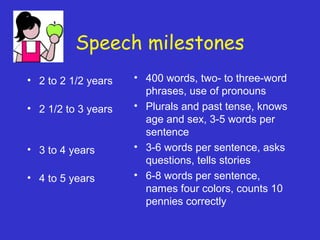Speech milestones
• 2 to 2 1/2 years
• 2 1/2 to 3 years
• 3 to 4 years
• 4 to 5 years
• 400 words, two- to three-word
phrases, use of pronouns
• Plurals and past tense, knows
age and sex, 3-5 words per
sentence
• 3-6 words per sentence, asks
questions, tells stories
• 6-8 words per sentence,
names four colors, counts 10
pennies correctly
 