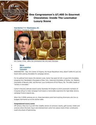 One Congressman's $7,400 In Gourmet
Chocolates: Inside The Lawmaker
Luxury Scene
Paul Barton from Washington, DC
CNC News | October 6, 2010
Eric Cantor, R-Va., offers his contributors the very best chocolate.
• Share
• Ask a question
• Comment
WASHINGTON – Rep. Eric Cantor of Virginia, the House Republican whip, doesn’t settle for just any
brand when picking chocolates for campaign donors.
For his political fund-raisers this election cycle, Cantor has spent $7,451 on gourmet chocolates,
shopping from Mariebelle’s Chocolates of New York; Historical Chocolates of Fairfax, Va; Madame
Chocolates of Beverly Hills; and Norman Love Confections of Fort Myers, Fla. The latter boasts of
“artistry in chocolate.”
Cantor’s fiduciary attitude toward candy illustrates the lengths to which prominent members of
Congress will go to make campaign fund-raisers a memorable experience for high-dollar donors,
campaign finance experts say.
When the C-SPAN cameras are on, these lawmakers extol hard-working Americans who live on
budgets hammered out at the kitchen table.
Congressional luxury scene
Off camera, they live it up with their wealthy donors at exclusive resorts, golf courses, hotels and
wineries where the food, liquor and entertainment come from places most of their constituents
could only dream of patronizing.
 