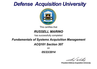 This certifies that
RUSSELL MARINO
has successfully completed
ACQ101 Section 307
on
05/23/2014
Fundamentals of Systems Acquisition Management
 