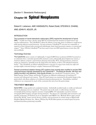 [Section V Stereotactic Radiosurgery]
Chapter 98 Spinal Neoplasms
Robert E. Lieberson, AKE HANSASUTA, Robert Dodd, STEVEN D. CHANG,
AND JOHN R. ADLER, JR.
INTRODUCTION
The successes of cranial stereotactic radiosurgery (SRS) inspired the development of spinal
SRS.1-4
In little more than a decade, spinal SRS has revolutionized the treatment of spinal tumors and
vascular malformations. The CyberKnife™ allows the delivery of very large doses of radiation to small lesions
while sparing adjacent normal structures. By many measures, CyberKnife™ outcomes are comparable or
superior to those obtained with conventional radiotherapy, frame based stereotactic systems, or conventional
surgery.5-13
Since 1994 the CyberKnife™ has been used to treat over 8000 spinal lesions at more than 180
sites worldwide.
Technology Overview
The CyberKnife system consists of a lightweight, 6 megavolt (MV) linear accelerator (LINAC) mounted on
an industrial robot, a remotely repositionable treatment couch, orthogonally placed digital x-ray cameras, a
treatment delivery computer, and treatment planning stations (Fig. 98-1). During treatment, numerous
images are obtained to optimally locate the target before the delivery of 100 to 150 individual treatment
beams.14
The CyberKnife can deliver individual beams to any part of a tumor from nearly any angle and
provides highly conformal dosing to complex 3-dimensional (3-D) targets.15
Several conventional radiation therapy (RT) systems have recently been modified to provide SRS
using techniques originally developed for the CyberKnife™. The BrainLab Novalis, with floor and
ceiling mounted x-ray detectors, most directly emulates the CyberKnife™ localization system. The
Elekta Synergy, Varian Trilogy, and Novalis TX systems use different combinations of cone-beam CT
scanners and orthogonal x-ray cameras. These RT based systems are constrained by the gimbal design of the
gantry which only allows radiation to be delivered along two-dimensional arcs. Nevertheless, multi-leaf
collimators can compensate for much of the constraints that stem from this gantry design.
TREATMENT DETAILS
Spinal SRS is image guided and completely frameless. Individually moulded masks or cradles are fashioned
before the planning scans are completed. The patient rests in the mask or cradle during computed
tomography (CT) scanning, magnetic resonance imaging (MRI), 3-D angiography or positron emission
tomography (PET) imaging, and again during treatment. The devices are comfortable, limit movement, and
expedite positioning. At Stanford, we use an Aquaplast mask (WFR Corp., Wyckoff, NJ) for upper cervical
lesions (Fig. 98-2A). Lower cervical, thoracic, lumbar, and sacral lesions are treated using an AlphaCradle
(Smithers Medical Products, Inc., Akron, OH) (see Fig. 98-2B). Most patients are treated supine but prone
and lateral decubitus positioning is possible.
 