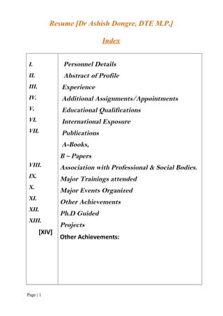 Resume [Dr Ashish Dongre, DTE M.P.]
Index
I.
II.
III.
IV.
V.
VI.
VII.
VIII.
IX.
X.
XI.
XII.
XIII.
[XIV]
Personnel Details
Abstract of Profile
Experience
Additional Assignments/Appointments
Educational Qualifications
International Exposure
Publications
A-Books,
B – Papers
Association with Professional & Social Bodies.
Major Trainings attended
Major Events Organized
Other Achievements
Ph.D Guided
Projects
Other Achievements:
Page | 1
 