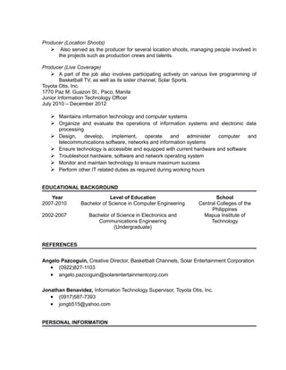 Producer (Location Shoots)
 Also served as the producer for several location shoots, managing people involved in
the projects such as production crews and talents.
Producer (Live Coverage)
 A part of the job also involves participating actively on various live programming of
Basketball TV, as well as its sister channel, Solar Sports.
Toyota Otis, Inc.
1770 Paz M. Guazon St., Paco, Manila
Junior Information Technology Officer
July 2010 – December 2012
 Maintains information technology and computer systems
 Organize and evaluate the operations of information systems and electronic data
processing
 Design, develop, implement, operate and administer computer and
telecommunications software, networks and information systems
 Ensure technology is accessible and equipped with current hardware and software
 Troubleshoot hardware, software and network operating system
 Monitor and maintain technology to ensure maximum success
 Perform other IT related duties as required during working hours
EDUCATIONAL BACKGROUND
Year Level of Education School
2007-2010
2002-2007
Bachelor of Science in Computer Engineering
Bachelor of Science in Electronics and
Communications Engineering
(Undergraduate)
Central Colleges of the
Philippines
Mapua Institute of
Technology
REFERENCES
Angelo Pazcoguin, Creative Director, Basketball Channels, Solar Entertainment Corporation
• (0922)827-1103
• angelo.pazcoguin@solarentertainmentcorp.com
Jonathan Benavidez, Information Technology Supervisor, Toyota Otis, Inc.
• (0917)587-7393
• jongb515@yahoo.com
PERSONAL INFORMATION
 