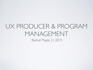 UX PRODUCER & PROGRAM
MANAGEMENT
Rachel Maple 2.1.2015
 