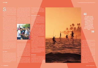 S
ri Lanka Unites (SLU) is a
youth campaign for hope
and reconciliation across the
nation. Our members consist of
young people between the ages of 15 and
19, and we have more than 10,000 student
members across the nation. All the
members, volunteers and staff are below
the age of 35.
We truly believe that our youth move-
ment can produce positive outcomes.
With youth comes passion, commitment
and more importantly, a less tainted
worldview, the opposite of which some-
times the older generation still holds. By
harnessing these, we are able to encourage
young people to step out of the entrap-
ments of inherited prejudices and stereo-
types. We provide them with a platform to
think critically for themselves outside of
their parents’ influences, create a space for
dialogue and offer various opportunities
to put their thoughts into action.
Our goal is to advance the shared
vision of a united Sri Lanka. The journey
is long and arduous, especially upon the
realisation that we may not see tangible
results in our own time, but we are certain
that if we move towards this goal as one
united force, then future generations will
benefit from it. As we accelerate towards
our purpose, we seek to inspire hope in
the hearts of the young, the kind of hope
that has escaped the grasp of many of the
older generation.
A survey conducted by SLU shows
that 70 per cent of youth have not met
someone outside of their ethnicity. At our
annual Future Leaders Conference, we
bring student leaders together from every
district of Sri Lanka, representing each
ethnicity, religion and socioeconomic
background in Sri Lanka.
Eye Opener
The conference plays an important role as
an initial foundation inspiring hope and
mutual understanding among the dele-
gates. While spending five days along with
other ethnicities, they can realise that what
they had once been taught to hate others
based on the negative stereotypes and
prejudices of the older generation is false
and that inherited real life experiences
trump inherited prejudices.
The panels, sports activities, creative
tasks and mentorship provided at the
conference allow them to further realise
that there is something inherently wrong
with the negative rhetoric that many of
them had grown up with. However, even
after six consecutive conferences, the need
for hope is evident, and the hope inspired
in the hearts and minds of the students
that leave the conference is tangible.
Along with the Future Leaders
Conference, other programmes that SLU
hosts include: the Champions of Change
project that partners with schools from
different parts of the country to work
together and serve a local community;
Reconciliation Centres in three different
parts of the country that serve three
distinct ethnic communities with infor-
mation technology, English and Business
Entrepreneurship diplomas and provide
space for SLU members to gather; School
Relation Tours that take teams to every
district to conduct large workshops on
youth leadership and reconciliation; seven
diaspora chapters that create an oppor-
tunity for Sri Lankans abroad to be a part
of the process; and many other annual
initiatives focused on reconciliation in Sri
Lanka.
Having been raised by parents of a
mixed marriage and attending a high
school where all ethnicities and religions
were well represented, I was of the impres-
sion that I had all the right qualifications
to be well versed in the processes and
actions that achieve reconciliation.
Little did I realise that my moderate,
well-protected, middle class life was
completely devoid of the harsh realities
of the Sri Lankan Civil War and its
aftermath.
Microcosm of a Nation
It had been a year since the end of the war.
I met young men and women here who
had suffered unimaginable atrocities and
it dawned on me that as privileged as I was
to be able to relate to the two polarised
ethnicities, I still had so much more to
learn and understand about my country
and my people.
Before joining SLU, I viewed my
country with impatient sympathy. I found
it to be a disintegrating nation that had
nothing to offer me; I saw its people as
irresponsible and thoughtless. But, at
the conference, for the first time, I saw a
microcosm of my nation gathered in one
room and felt a surge of empathy; I could
feel the pain and the suffering as if it were
mine. I realised then that regardless of
whether or not my country had anything
to offer me, it was my responsibility to
offer something back.
During that week, five years ago, I
resolved that my life would be committed
to the cause of reconciliation of my nation.
Today, many that I had met at that
conference continue to work hard for the
cause of reconciliation. They are some
of the key volunteers and staff of SLU
today, and one of my teammates from
that conference five years ago is in charge
of the programme for the 7th Future
Leaders’ Conference.
This is a testament of the power of
creating an alternate rhetoric to violence
and hatred and allowing young men and
women to experience for themselves what
a united nation could look like.
Road Ahead
Reconciliation is a long journey and
it is definitely not one that will hand
earth-shattering results. Its effects might be
small and not be able to move mountains,
but collectively, the work of thousands
of youth across the nation will be able to
make that shift one day, a shift from being
Sri Lanka needs
its youth to be the
solution to decades
of violence. The
youth of SLU are
willing to be the
agents of change
in a society that
continuously tells
them their efforts are
futile.
A Youth Movement Towards Hope and Reconciliation
a country marked by violence and intoler-
ance to a country that promotes peace and
leaves no room for prejudice.
Sri Lanka needs its youth to be the
solution to decades of violence. The youth
of SLU are willing to be the agents of
change in a society that continuously tells
them their efforts are futile.
I have seen the power of hope
inspiring the minds of youth; I have seen
former extremists now committing their
lives to the cause of reconciliation because
of the initiatives of SLU. I have seen young
women finally allowed to reach their
potential, and I have seen young men
given the opportunity to expend their
energy in causes that are worthwhile.
The youth of this nation are the
answer to our divisiveness, and at SLU,
we are committed to helping the next
generation build a nation devoid of racial
animosity and violence and filled with
equal opportunities, ethnic harmony and
peaceful coexistence.
FOCUS
Summer / Autumn 2015 19SangSaeng18
©RanshaniNagahawatte
Sri Lanka Unites' Future Leaders Conference
Season 6 in Ampara, Sri Lanka, 2014
 